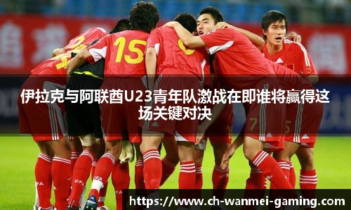 伊拉克与阿联酋U23青年队激战在即谁将赢得这场关键对决